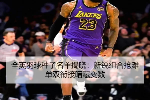 全英羽球种子名单揭晓：新锐组合抢滩 单双衔接暗藏变数